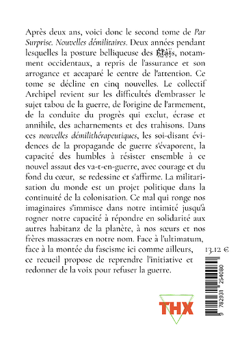 Quatrième de couverture de Par Surpri2e dont voici le prière d'insérer :  <p>Et si la guerre ailleurs se préparait ostensiblement ici ? Et si nous ne devions pas nous battre pour exister ? La question technique, au cœur de nos sociétés, occulte en réalité un déni fondamental : le complexe militaro-industriel en est l’invisible clé de voûte. Et si nous étions confronté·es à la question des armes dans nos luttes ? Et si l’empire de Chronos s’effondrait ? Et si la fiction devenait un outil de lutte capable d’effrayer l’État ? Nos écrits sont agissants : ils engagent des imaginaires et des capacités d’agir ici et maintenant. Et si les militaires se retrouvaient à court de munitions ? Et s’ils exprimaient une conscience de classe ? Dans ces nouvelles on voit l’impuissance du désespoir solitaire et la puissance de l’action collective. Et si un type désemparé préférait emporter le monde dans son naufrage personnel et n’ajouter qu’au désastre ? Et si prendre soin de nos corps échappait à l’autorité sanitaire ? Et si un recueil de nouvelles pouvait participer à la démilitarisation du monde ?"/><br> <img src=