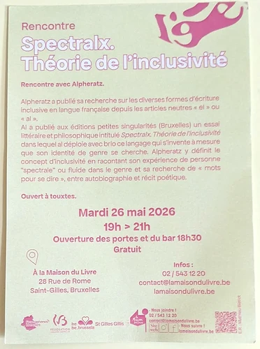 Rencontre Spectralx. Théorie de l'inclusivité <p>Rencontre avec Alpheratz</p> <p>Ouvert à touxtes.</p> <p>Mardi 26 mai 2026<br> 19h - 21h<br> Ouverture des portes et du bar à 18h30<br> Gratuit</p> <p>À la Maison du Livre<br> Rue de Rome 28<br> Saint-Gilles, Bruxelles</p> <p>Infos : 02/543 12 20<br> contact@lamaisondulivre.be<br> <a href=